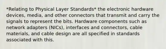 *Relating to Physical Layer Standards* the electronic hardware devices, media, and other connectors that transmit and carry the signals to represent the bits. Hardware components such as network adapters (NICs), interfaces and connectors, cable materials, and cable design are all specified in standards associated with this.