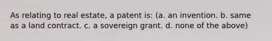 As relating to real estate, a patent is: (a. an invention. b. same as a land contract. c. a sovereign grant. d. none of the above)