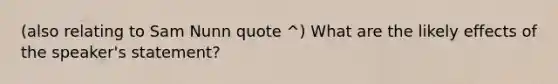 (also relating to Sam Nunn quote ^) What are the likely effects of the speaker's statement?