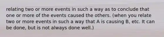 relating two or more events in such a way as to conclude that one or more of the events caused the others. (when you relate two or more events in such a way that A is causing B, etc. It can be done, but is not always done well.)