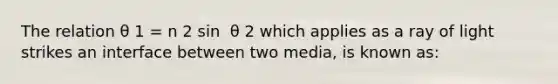 The relation θ 1 = n 2 sin ⁡ θ 2 which applies as a ray of light strikes an interface between two media, is known as: