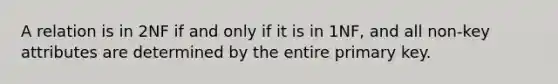 A relation is in 2NF if and only if it is in 1NF, and all non-key attributes are determined by the entire primary key.