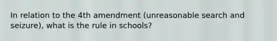 In relation to the 4th amendment (unreasonable search and seizure), what is the rule in schools?