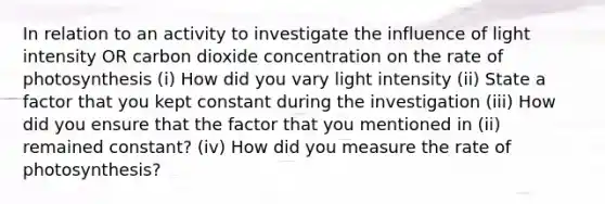 In relation to an activity to investigate the influence of light intensity OR carbon dioxide concentration on the rate of photosynthesis (i) How did you vary light intensity (ii) State a factor that you kept constant during the investigation (iii) How did you ensure that the factor that you mentioned in (ii) remained constant? (iv) How did you measure the rate of photosynthesis?