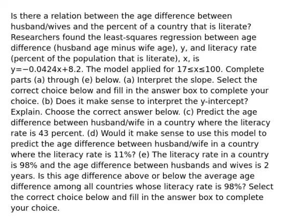 Is there a relation between the age difference between​ husband/wives and the percent of a country that is​ literate? Researchers found the​ least-squares regression between age difference​ (husband age minus wife​ age), y, and literacy rate​ (percent of the population that is​ literate), x, is y=−0.0424x+8.2. The model applied for 17≤x≤100. Complete parts​ (a) through​ (e) below. ​(a) Interpret the slope. Select the correct choice below and fill in the answer box to complete your choice. (b) Does it make sense to interpret the​ y-intercept? Explain. Choose the correct answer below. ​(c) Predict the age difference between​ husband/wife in a country where the literacy rate is 43 percent. ​(d) Would it make sense to use this model to predict the age difference between​ husband/wife in a country where the literacy rate is 11​%? ​(e) The literacy rate in a country is 98​% and the age difference between husbands and wives is 2 years. Is this age difference above or below the average age difference among all countries whose literacy rate is 98​%? Select the correct choice below and fill in the answer box to complete your choice.