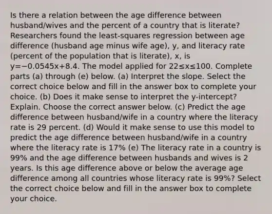 Is there a relation between the age difference between​ husband/wives and the percent of a country that is​ literate? Researchers found the​ least-squares regression between age difference​ (husband age minus wife​ age), y, and literacy rate​ (percent of the population that is​ literate), x, is y=−0.0545x+8.4. The model applied for 22≤x≤100. Complete parts​ (a) through​ (e) below. ​(a) Interpret the slope. Select the correct choice below and fill in the answer box to complete your choice. ​(b) Does it make sense to interpret the​ y-intercept? Explain. Choose the correct answer below. (c) Predict the age difference between​ husband/wife in a country where the literacy rate is 29 percent. ​(d) Would it make sense to use this model to predict the age difference between​ husband/wife in a country where the literacy rate is 17​% (e) The literacy rate in a country is 99​% and the age difference between husbands and wives is 2 years. Is this age difference above or below the average age difference among all countries whose literacy rate is 99​%? Select the correct choice below and fill in the answer box to complete your choice.