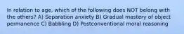 In relation to age, which of the following does NOT belong with the others? A) Separation anxiety B) Gradual mastery of object permanence C) Babbling D) Postconventional moral reasoning