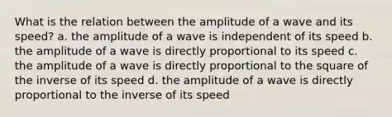 What is the relation between the amplitude of a wave and its speed? a. the amplitude of a wave is independent of its speed b. the amplitude of a wave is directly proportional to its speed c. the amplitude of a wave is directly proportional to the square of the inverse of its speed d. the amplitude of a wave is directly proportional to the inverse of its speed