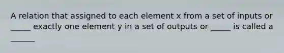 A relation that assigned to each element x from a set of inputs or _____ exactly one element y in a set of outputs or _____ is called a ______