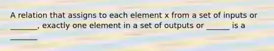 A relation that assigns to each element x from a set of inputs or _______, exactly one element in a set of outputs or ______ is a _______