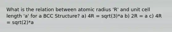 What is the relation between atomic radius 'R' and unit cell length 'a' for a BCC Structure? a) 4R = sqrt(3)*a b) 2R = a c) 4R = sqrt(2)*a