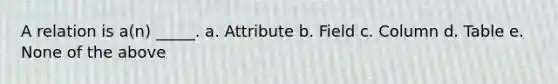 A relation is a(n) _____. a. Attribute b. Field c. Column d. Table e. None of the above