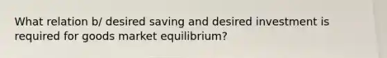 What relation b/ desired saving and desired investment is required for goods market equilibrium?