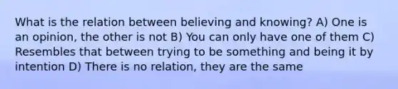 What is the relation between believing and knowing? A) One is an opinion, the other is not B) You can only have one of them C) Resembles that between trying to be something and being it by intention D) There is no relation, they are the same