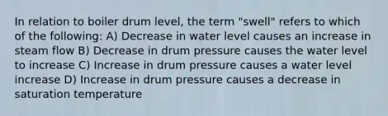 In relation to boiler drum level, the term "swell" refers to which of the following: A) Decrease in water level causes an increase in steam flow B) Decrease in drum pressure causes the water level to increase C) Increase in drum pressure causes a water level increase D) Increase in drum pressure causes a decrease in saturation temperature