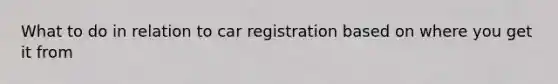 What to do in relation to car registration based on where you get it from