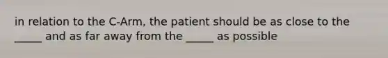 in relation to the C-Arm, the patient should be as close to the _____ and as far away from the _____ as possible