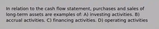 In relation to the cash flow statement, purchases and sales of long-term assets are examples of: A) investing activities. B) accrual activities. C) financing activities. D) operating activities