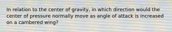 In relation to the center of gravity, in which direction would the center of pressure normally move as angle of attack is increased on a cambered wing?