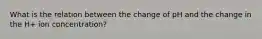 What is the relation between the change of pH and the change in the H+ ion concentration?