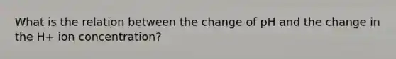 What is the relation between the change of pH and the change in the H+ ion concentration?