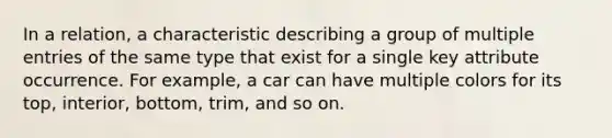 In a relation, a characteristic describing a group of multiple entries of the same type that exist for a single key attribute occurrence. For example, a car can have multiple colors for its top, interior, bottom, trim, and so on.