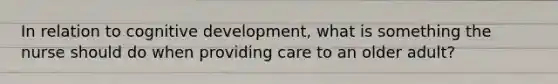 In relation to cognitive development, what is something the nurse should do when providing care to an older adult?