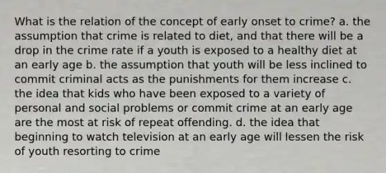 What is the relation of the concept of early onset to crime? a. the assumption that crime is related to diet, and that there will be a drop in the crime rate if a youth is exposed to a healthy diet at an early age b. the assumption that youth will be less inclined to commit criminal acts as the punishments for them increase c. the idea that kids who have been exposed to a variety of personal and social problems or commit crime at an early age are the most at risk of repeat offending. d. the idea that beginning to watch television at an early age will lessen the risk of youth resorting to crime