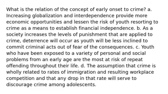 What is the relation of the concept of early onset to crime? a. Increasing globalization and interdependence provide more economic opportunities and lessen the risk of youth resorting to crime as a means to establish financial independence. b. As a society increases the levels of punishment that are applied to crime, deterrence will occur as youth will be less inclined to commit criminal acts out of fear of the consequences. c. Youth who have been exposed to a variety of personal and social problems from an early age are the most at risk of repeat offending throughout their life. d. The assumption that crime is wholly related to rates of immigration and resulting workplace competition and that any drop in that rate will serve to discourage crime among adolescents.