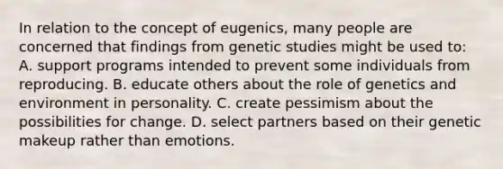 In relation to the concept of eugenics, many people are concerned that findings from genetic studies might be used to: A. support programs intended to prevent some individuals from reproducing. B. educate others about the role of genetics and environment in personality. C. create pessimism about the possibilities for change. D. select partners based on their genetic makeup rather than emotions.