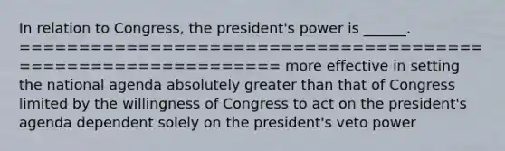 In relation to Congress, the president's power is ______. ============================================================= more effective in setting the national agenda absolutely greater than that of Congress limited by the willingness of Congress to act on the president's agenda dependent solely on the president's veto power