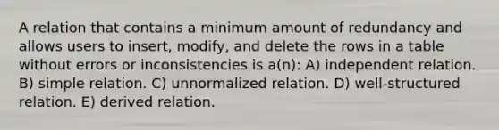 A relation that contains a minimum amount of redundancy and allows users to insert, modify, and delete the rows in a table without errors or inconsistencies is a(n): A) independent relation. B) simple relation. C) unnormalized relation. D) well-structured relation. E) derived relation.