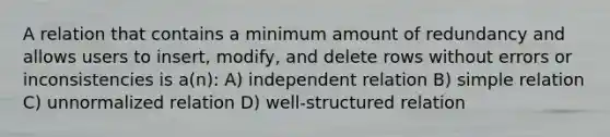 A relation that contains a minimum amount of redundancy and allows users to insert, modify, and delete rows without errors or inconsistencies is a(n): A) independent relation B) simple relation C) unnormalized relation D) well-structured relation