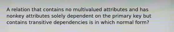 A relation that contains no multivalued attributes and has nonkey attributes solely dependent on the primary key but contains transitive dependencies is in which normal form?