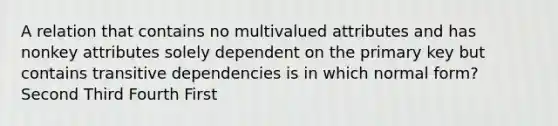 A relation that contains no multivalued attributes and has nonkey attributes solely dependent on the primary key but contains transitive dependencies is in which normal form? Second Third Fourth First