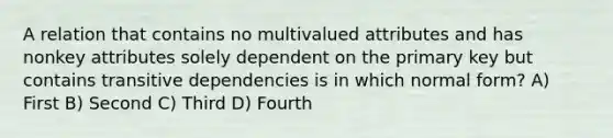 A relation that contains no multivalued attributes and has nonkey attributes solely dependent on the primary key but contains transitive dependencies is in which normal form? A) First B) Second C) Third D) Fourth