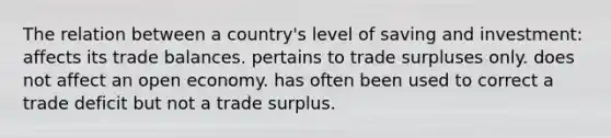 The relation between a country's level of saving and investment: affects its trade balances. pertains to trade surpluses only. does not affect an open economy. has often been used to correct a trade deficit but not a trade surplus.