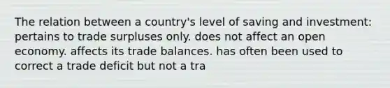 The relation between a country's level of saving and investment: pertains to trade surpluses only. does not affect an open economy. affects its trade balances. has often been used to correct a trade deficit but not a tra