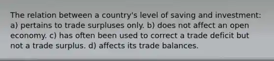 The relation between a country's level of saving and investment: a) pertains to trade surpluses only. b) does not affect an open economy. c) has often been used to correct a trade deficit but not a trade surplus. d) affects its trade balances.