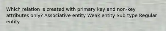 Which relation is created with primary key and non-key attributes only? Associative entity Weak entity Sub-type Regular entity