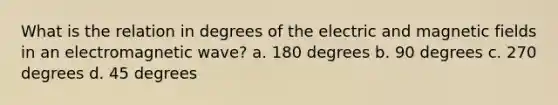 What is the relation in degrees of the electric and magnetic fields in an electromagnetic wave? a. 180 degrees b. 90 degrees c. 270 degrees d. 45 degrees