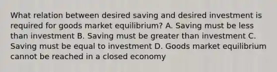 What relation between desired saving and desired investment is required for goods market​ equilibrium? A. Saving must be less than investment B. Saving must be greater than investment C. Saving must be equal to investment D. Goods market equilibrium cannot be reached in a closed economy