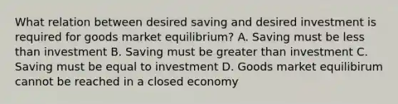 What relation between desired saving and desired investment is required for goods market​ equilibrium? A. Saving must be <a href='https://www.questionai.com/knowledge/k7BtlYpAMX-less-than' class='anchor-knowledge'>less than</a> investment B. Saving must be <a href='https://www.questionai.com/knowledge/ktgHnBD4o3-greater-than' class='anchor-knowledge'>greater than</a> investment C. Saving must be equal to investment D. Goods market equilibirum cannot be reached in a closed economy