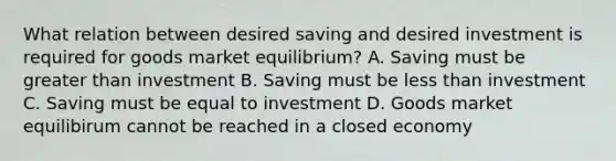 What relation between desired saving and desired investment is required for goods market​ equilibrium? A. Saving must be greater than investment B. Saving must be less than investment C. Saving must be equal to investment D. Goods market equilibirum cannot be reached in a closed economy