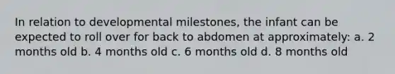 In relation to developmental milestones, the infant can be expected to roll over for back to abdomen at approximately: a. 2 months old b. 4 months old c. 6 months old d. 8 months old