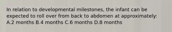 In relation to developmental milestones, the infant can be expected to roll over from back to abdomen at approximately: A.2 months B.4 months C.6 months D.8 months