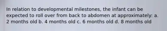 In relation to developmental milestones, the infant can be expected to roll over from back to abdomen at approximately: a. 2 months old b. 4 months old c. 6 months old d. 8 months old