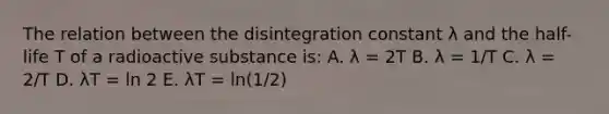 The relation between the disintegration constant λ and the half-life T of a radioactive substance is: A. λ = 2T B. λ = 1/T C. λ = 2/T D. λT = ln 2 E. λT = ln(1/2)