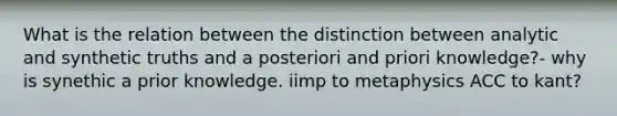 What is the relation between the distinction between analytic and synthetic truths and a posteriori and priori knowledge?- why is synethic a prior knowledge. iimp to metaphysics ACC to kant?