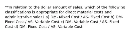 **In relation to the dollar amount of sales, which of the following classifications is appropriate for direct material costs and administrative sales? a) DM- Mixed Cost / AS- Fixed Cost b) DM- Fixed Cost / AS- Variable Cost c) DM- Variable Cost / AS- Fixed Cost d) DM- Fixed Cost / AS- Variable Cost